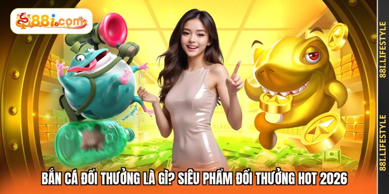 Bắn Cá Đổi Thưởng Là Gì? Siêu Phẩm Đổi Thưởng Hot 2026